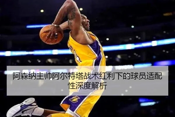阿森纳主帅阿尔特塔战术红利下的球员适配性深度解析